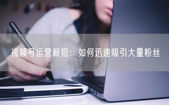 视频号运营新招：如何迅速吸引大量粉丝
