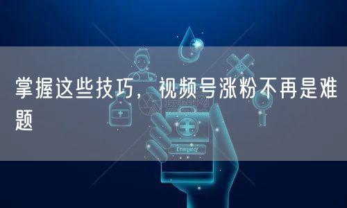 掌握这些技巧，视频号涨粉不再是难题