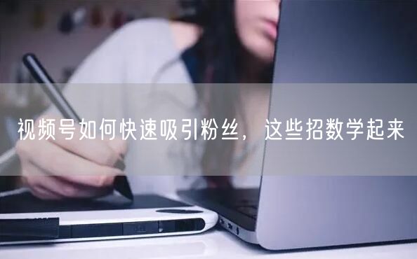 视频号如何快速吸引粉丝，这些招数学起来