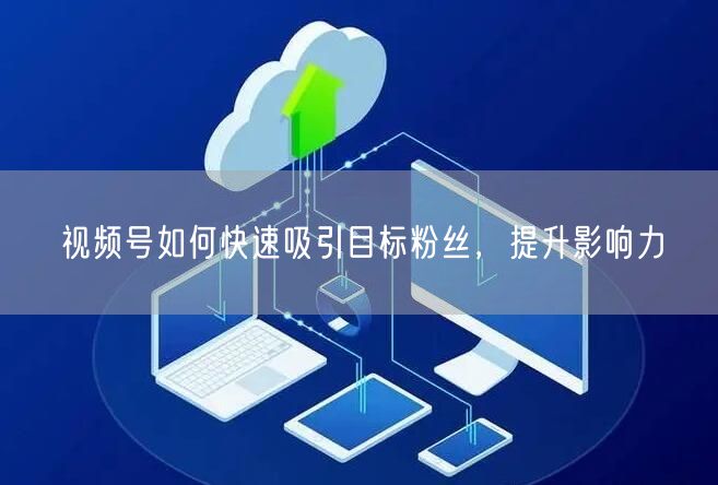 视频号如何快速吸引目标粉丝，提升影响力