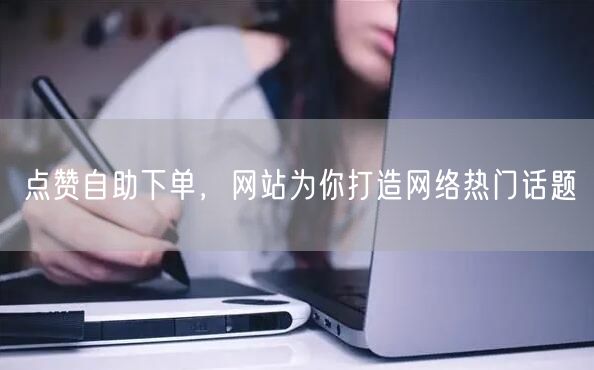 点赞自助下单，网站为你打造网络热门话题