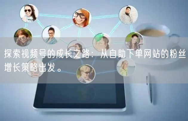 探索视频号的成长之路：从自助下单网站的粉丝增长策略出发。