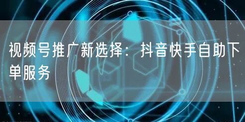 视频号推广新选择：抖音快手自助下单服务
