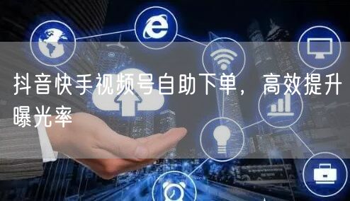 抖音快手视频号自助下单，高效提升曝光率