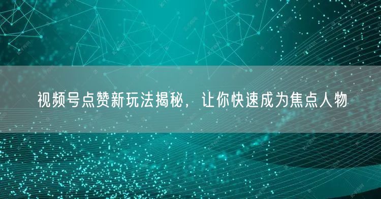 视频号点赞新玩法揭秘，让你快速成为焦点人物