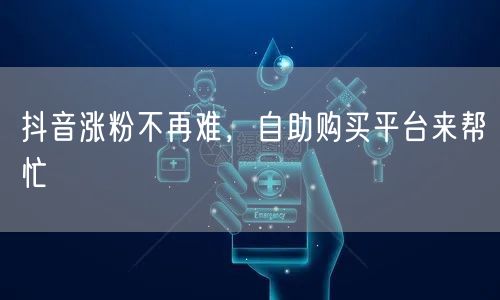 抖音涨粉不再难,自助购买平台来帮忙