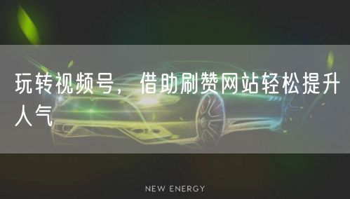 玩转视频号，借助刷赞网站轻松提升人气